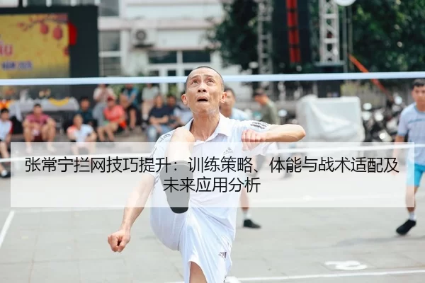张常宁拦网技巧提升：训练策略、体能与战术适配及未来应用分析